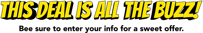 This deal is all the buzz! Bee sure to enter your info for a sweet offer.